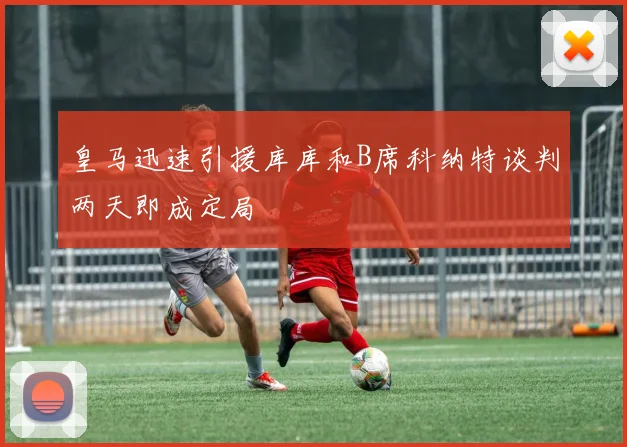 皇马迅速引援库库和B席科纳特谈判两天即成定局