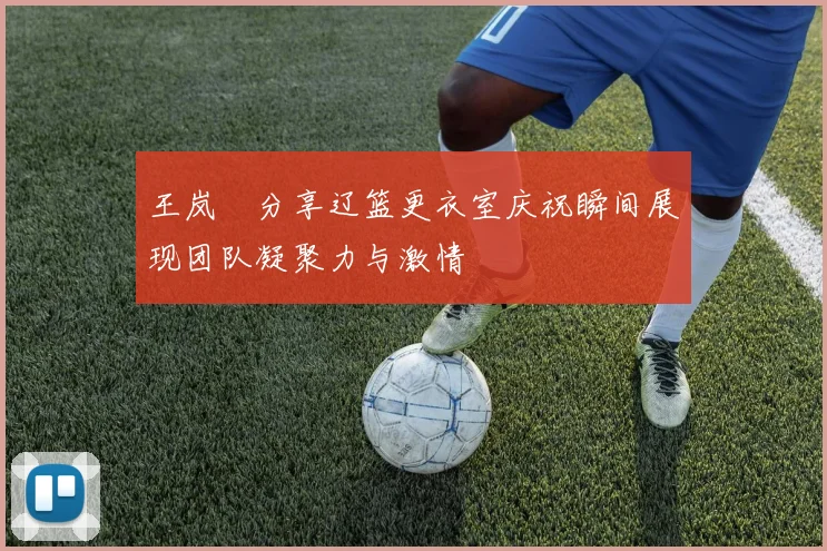 王岚嵚分享辽篮更衣室庆祝瞬间展现团队凝聚力与激情