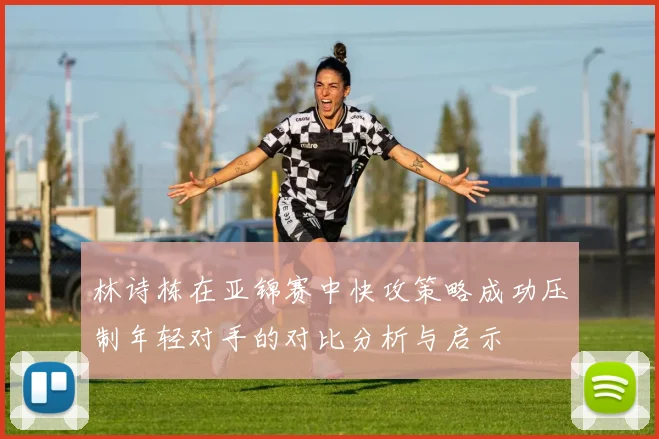 林诗栋在亚锦赛中快攻策略成功压制年轻对手的对比分析与启示
