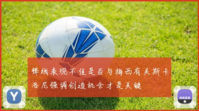 锋线表现不佳是否与梅西有关斯卡洛尼强调创造机会才是关键