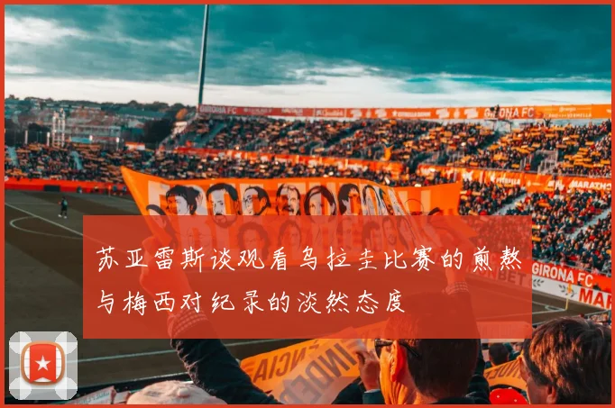苏亚雷斯谈观看乌拉圭比赛的煎熬与梅西对纪录的淡然态度