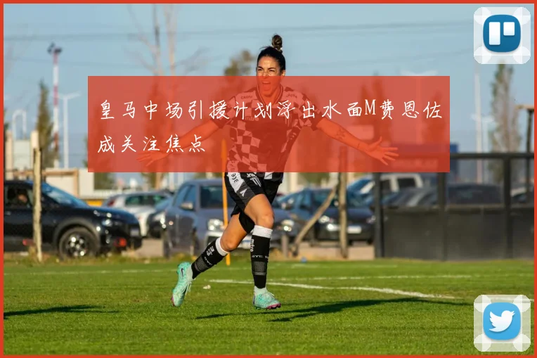 皇马中场引援计划浮出水面M费恩佐成关注焦点