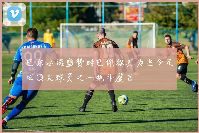 巴尔达诺盛赞姆巴佩称其为当今足坛顶尖球员之一绝非虚言