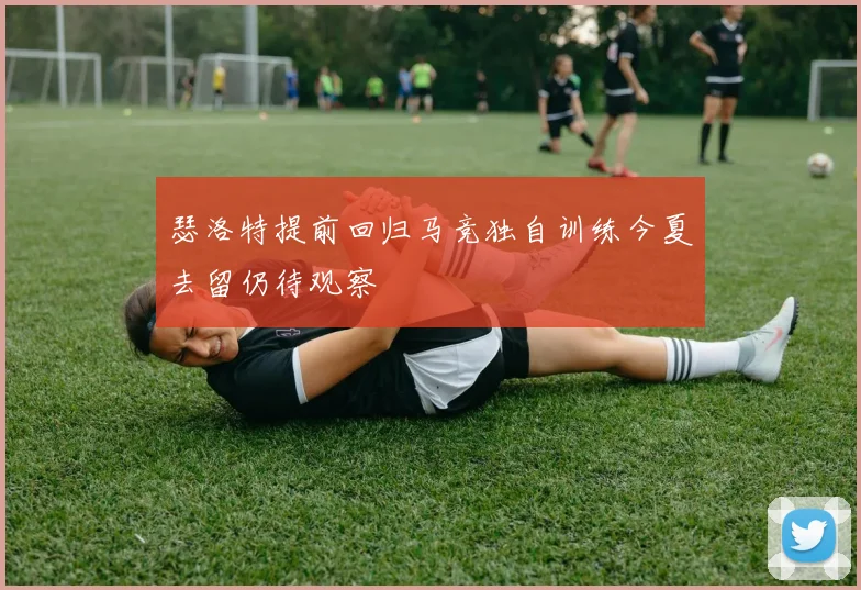 瑟洛特提前回归马竞独自训练今夏去留仍待观察