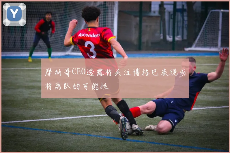 摩纳哥CEO透露将关注博格巴表现或将离队的可能性