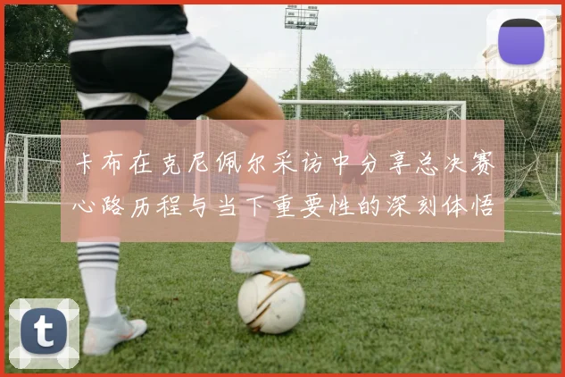 卡布在克尼佩尔采访中分享总决赛心路历程与当下重要性的深刻体悟