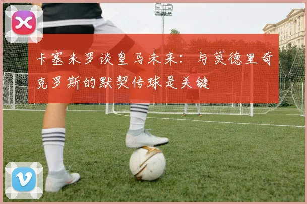 卡塞米罗谈皇马未来：与莫德里奇克罗斯的默契传球是关键