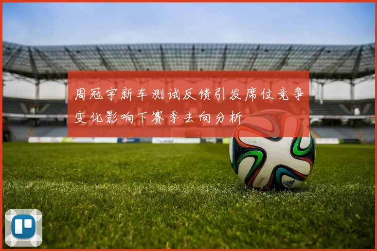 周冠宇新车测试反馈引发席位竞争变化影响下赛季去向分析