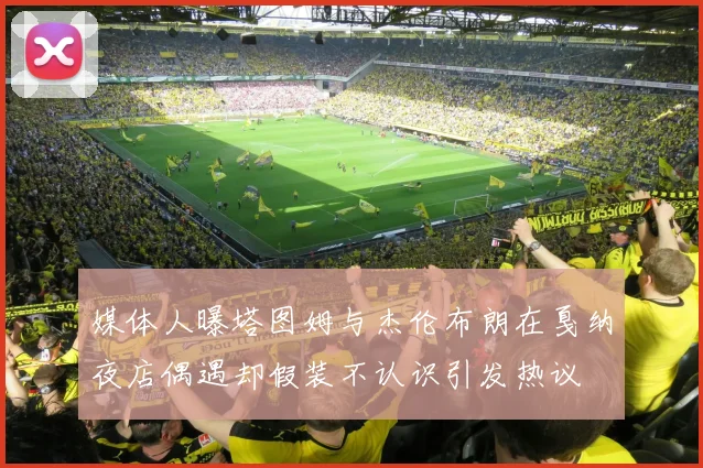 媒体人曝塔图姆与杰伦布朗在戛纳夜店偶遇却假装不认识引发热议