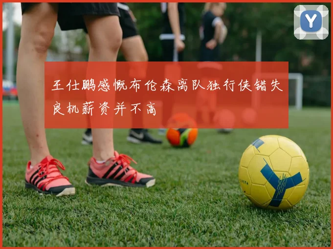 王仕鹏感慨布伦森离队独行侠错失良机薪资并不高