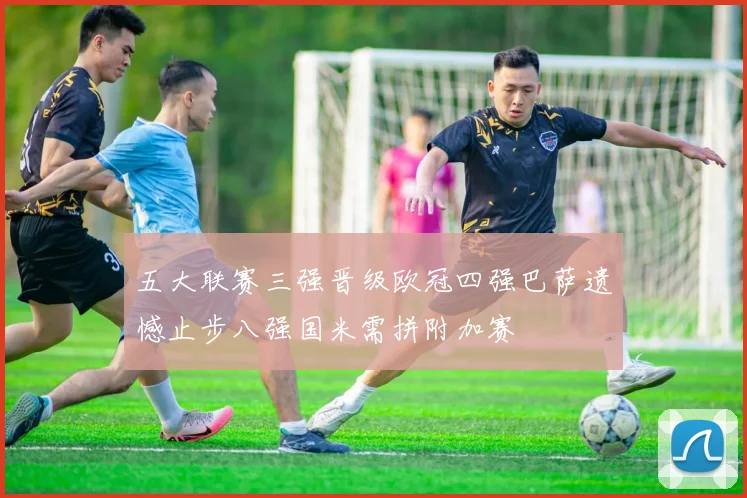 五大联赛三强晋级欧冠四强巴萨遗憾止步八强国米需拼附加赛