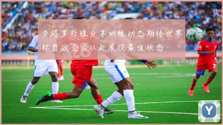 劳塔罗社媒分享训练动态期待世界杯首战全力以赴展现最佳状态