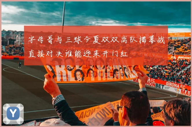 字母哥与三球今夏双双离队揭幕战直接对决谁能迎来开门红