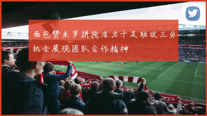 面包赞米罗拼抢活力十足助攻三分机会展现团队合作精神