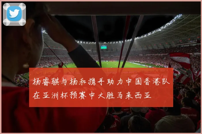杨睿骐与杨和携手助力中国香港队在亚洲杯预赛中大胜马来西亚