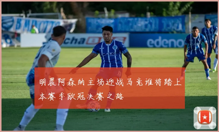 明晨阿森纳主场迎战马竞谁将踏上本赛季欧冠决赛之路