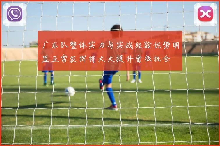 广东队整体实力与实战经验优势明显正常发挥将大大提升晋级机会