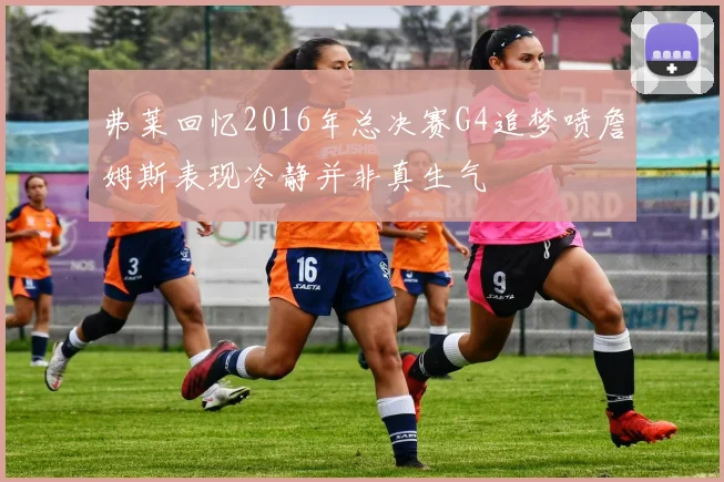 弗莱回忆2016年总决赛G4追梦喷詹姆斯表现冷静并非真生气