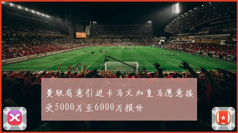 曼联有意引进卡马文加皇马愿意接受5000万至6000万报价