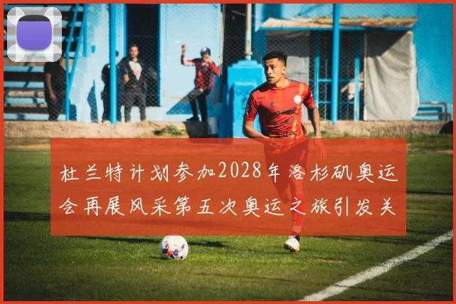 杜兰特计划参加2028年洛杉矶奥运会再展风采第五次奥运之旅引发关注