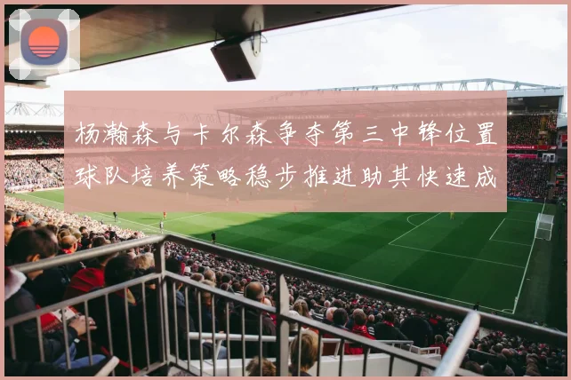 杨瀚森与卡尔森争夺第三中锋位置球队培养策略稳步推进助其快速成长