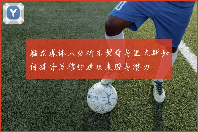 猛龙媒体人分析东契奇与里夫斯如何提升马穆的进攻表现与潜力