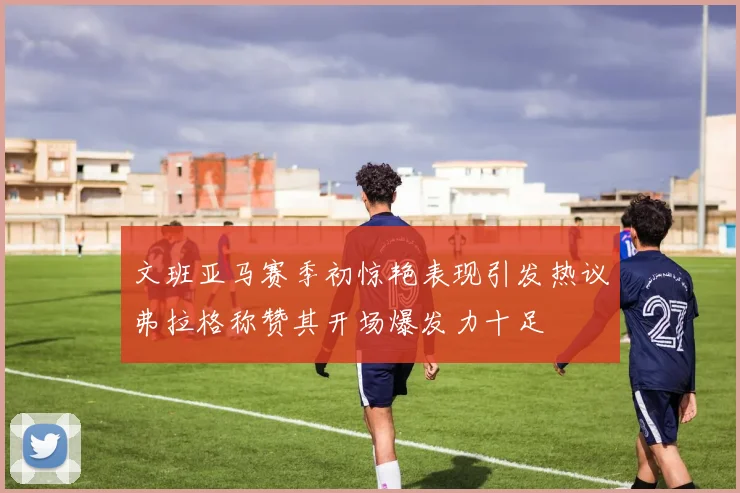 文班亚马赛季初惊艳表现引发热议弗拉格称赞其开场爆发力十足