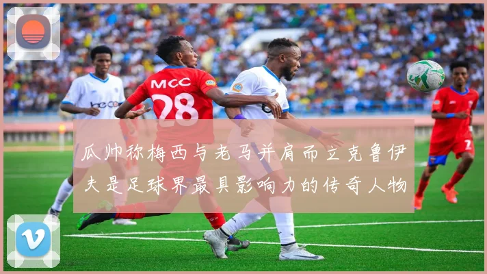 瓜帅称梅西与老马并肩而立克鲁伊夫是足球界最具影响力的传奇人物
