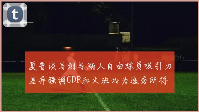 夏普谈马刺与湖人自由球员吸引力差异强调GDP和文班均为选秀所得